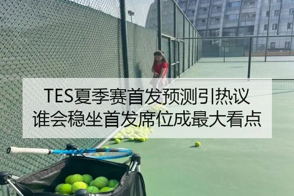 TES夏季赛首发预测引热议 谁会稳坐首发席位成最大看点（kaiyun）